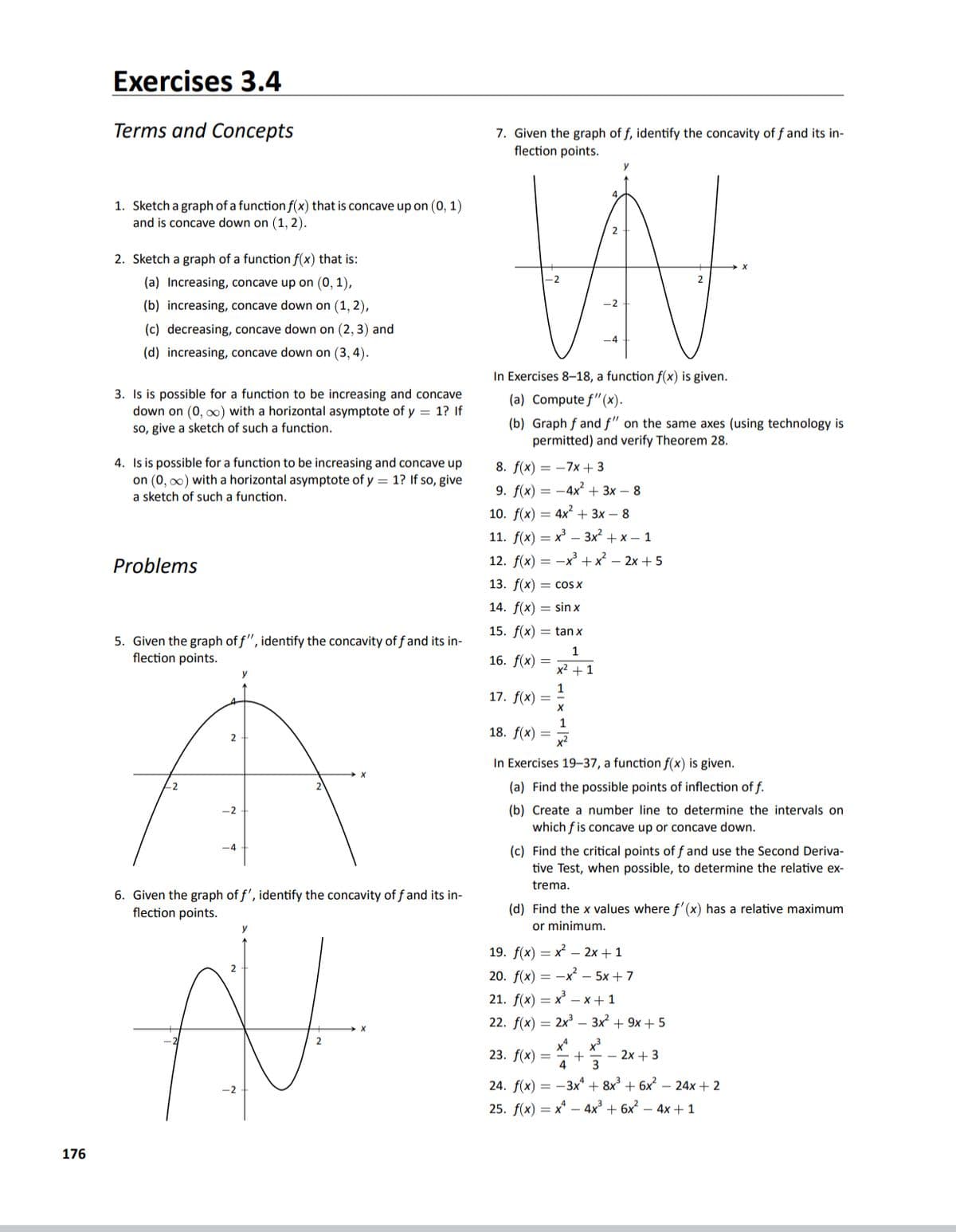 Exercises 3.4
Terms and Concepts
7. Given the graph of f, identify the concavity of f and its in-
flection points.
1. Sketch a graph of a function f(x) that is concave up on (0, 1)
and is concave down on (1, 2).
2. Sketch a graph of a function f(x) that is:
-2
2
(a) Increasing, concave up on (0, 1),
(b) increasing, concave down on (1, 2),
(c) decreasing, concave down on (2, 3) and
(d) increasing, concave down on (3, 4).
In Exercises 8-18, a function f(x) is given.
3. Is is possible for a function to be increasing and concave
down on (0, o0) with a horizontal asymptote of y = 1? If
so, give a sketch of such a function.
(a) Compute f"(x).
(b) Graph f and f" on the same axes (using technology is
permitted) and verify Theorem 28.
4. Is is possible for a function to be increasing and concave up
on (0, o0) with a horizontal asymptote of y = 1? If so, give
8. f(x) = -7x + 3
9. f(x) — —4x* + 3х— 8
a sketch of such a function.
10. f(x) = 4x + 3x – 8
11. f(x) = x – 3x² + x – 1
Problems
12. f(x) = -x + x – 2x + 5
13. f(x) = cos x
14. f(x) = sin x
15. f(x) = tan x
5. Given the graph of f", identify the concavity of f and its in-
flection points.
1
16. f(x)
x2 +1
1
17. f(x) =
1
18. f(x) =
x²
2
In Exercises 19–37, a function f(x) is given.
22
(a) Find the possible points of inflection of f.
-2
(b) Create a number line to determine the intervals on
which f is concave up or concave down.
(c) Find the critical points of f and use the Second Deriva-
tive Test, when possible, to determine the relative ex-
trema.
6. Given the graph of f', identify the concavity of f and its in-
flection points.
(d) Find the x values where f'(x) has a relative maximum
or minimum.
19. f(x) — х — 2х + 1
20. f(x) = -x² – 5x + 7
21. fх) — х — х+1
22. f(x) = 2x – 3x + 9x + 5
x*
23. f(x) =
+
- 2x + 3
4
3
24. f(x) = -3x* + 8x³ + 6x? – 24x + 2
25. f(x) = x* – 4x³ + 6x² – 4x + 1
176
