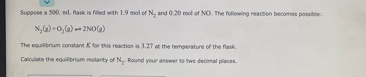 Suppose a 500. mL flask is filled with 1.9 mol of N, and 0.20 mol of NO. The following reaction becomes possible:
N₂(g) + O₂(g) → 2NO(g)
The equilibrium constant K for this reaction is 3.27 at the temperature of the flask.
Calculate the equilibrium molarity of N₂. Round your answer to two decimal places.