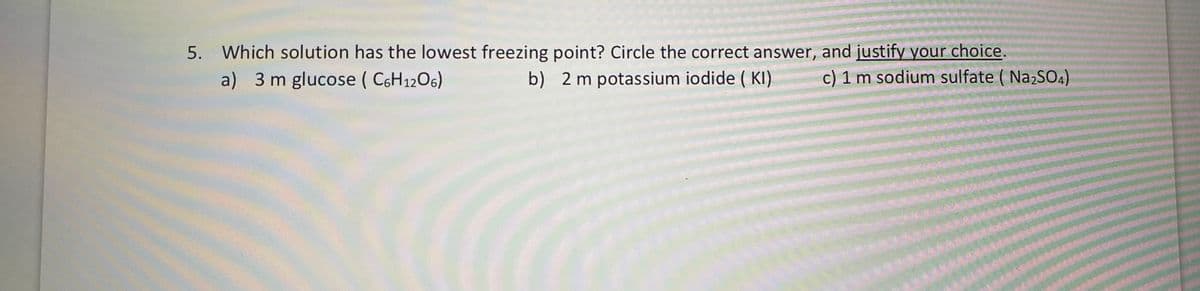 5. Which solution has the lowest freezing point? Circle the correct answer, and justify your choice.
a) 3 m glucose ( C6H1206)
b) 2 m potassium iodide ( KI)
c) 1 m sodium sulfate ( Na2SO4)
