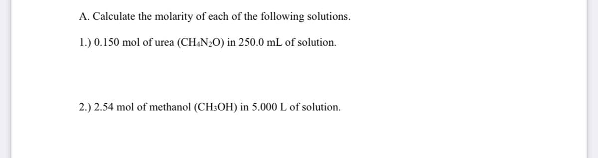 A. Calculate the molarity of each of the following solutions.
1.) 0.150 mol of urea (CH4N2O) in 250.0 mL of solution.
2.) 2.54 mol of methanol (CH3OH) in 5.000 L of solution.
