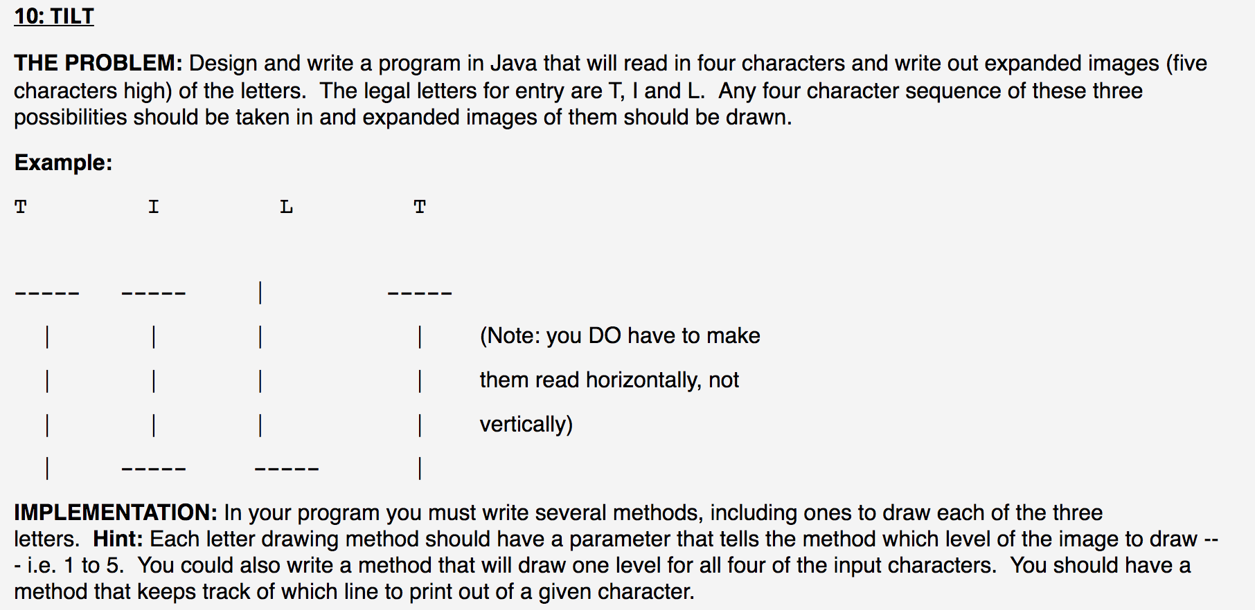 THE PROBLEM: Design and write a program in Java that will read in four characters and write out expanded images (five
characters high) of the letters. The legal letters for entry are T, I and L. Any four character sequence of these three
possibilities should be taken in and expanded images of them should be drawn.
Example:
т
|
(Note: you DO have to make
them read horizontally, not
|
vertically)
IMPLEMENTATION: In your program you must write several methods, including ones to draw each of the three
letters. Hint: Each letter drawing method should have a parameter that tells the method which level of the image to draw --
- i.e. 1 to 5. You could also write a method that will draw one level for all four of the input characters. You should have
method that keeps track of which line to print out of a given character.
