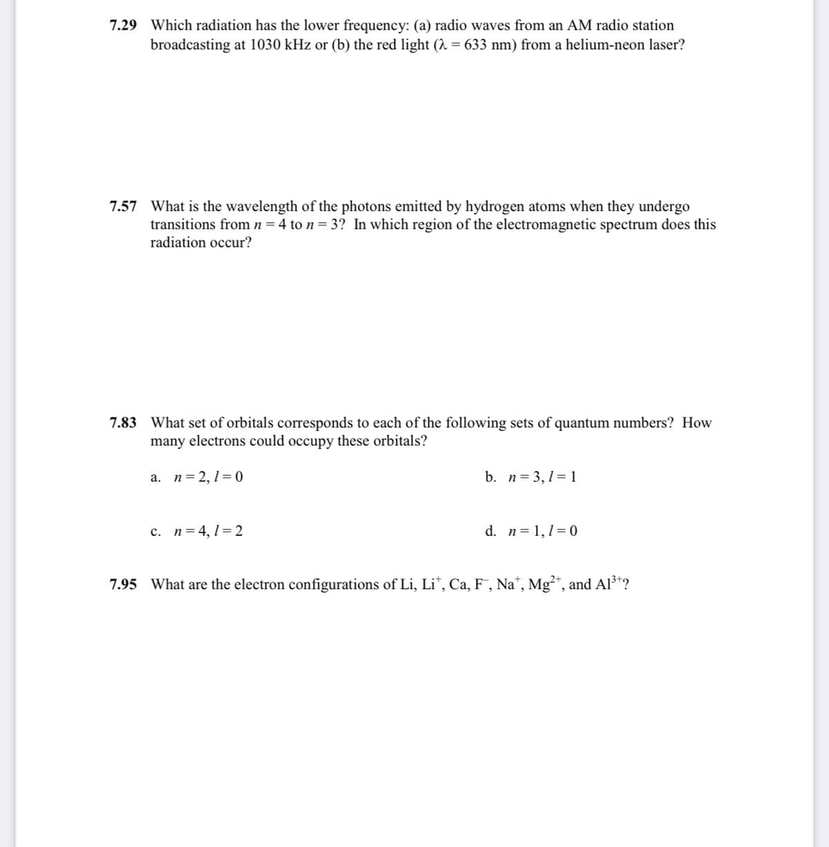 7.29 Which radiation has the lower frequency: (a) radio waves from an AM radio station
broadcasting at 1030 kHz or (b) the red light (A = 633 nm) from a helium-neon laser?
7.57 What is the wavelength of the photons emitted by hydrogen atoms when they undergo
transitions from n=4 to n= 3? In which region of the electromagnetic spectrum does this
radiation occur?
7.83 What set of orbitals corresponds to each of the following sets of quantum numbers? How
many electrons could occupy these orbitals?
a. n=2,1=0
b. n= 3,1= 1
c. n=4,1=2
d. n= 1,1=0
7.95
What are the electron configurations
Li, Li*, Ca, F , Na*, Mg²*, and Al³*?
