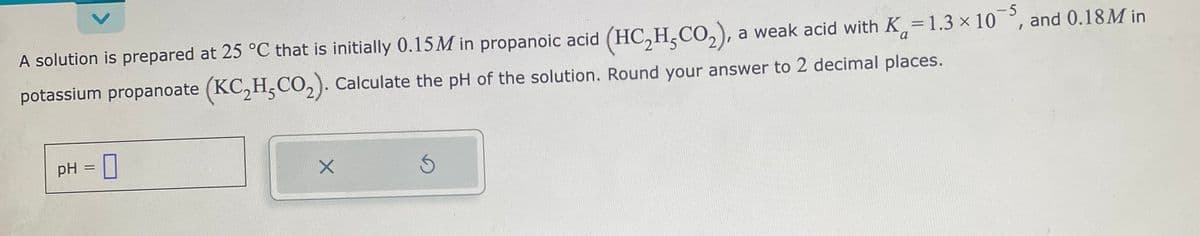 A solution is prepared at 25 °C that is initially 0.15M in propanoic acid (HC₂H-CO₂), a weak acid with K=1.3 × 105, and 0.18M in
potassium propanoate (KC₂H,CO₂). Calculate the pH of the solution. Round your answer to 2 decimal places.
pH = 0
X
S