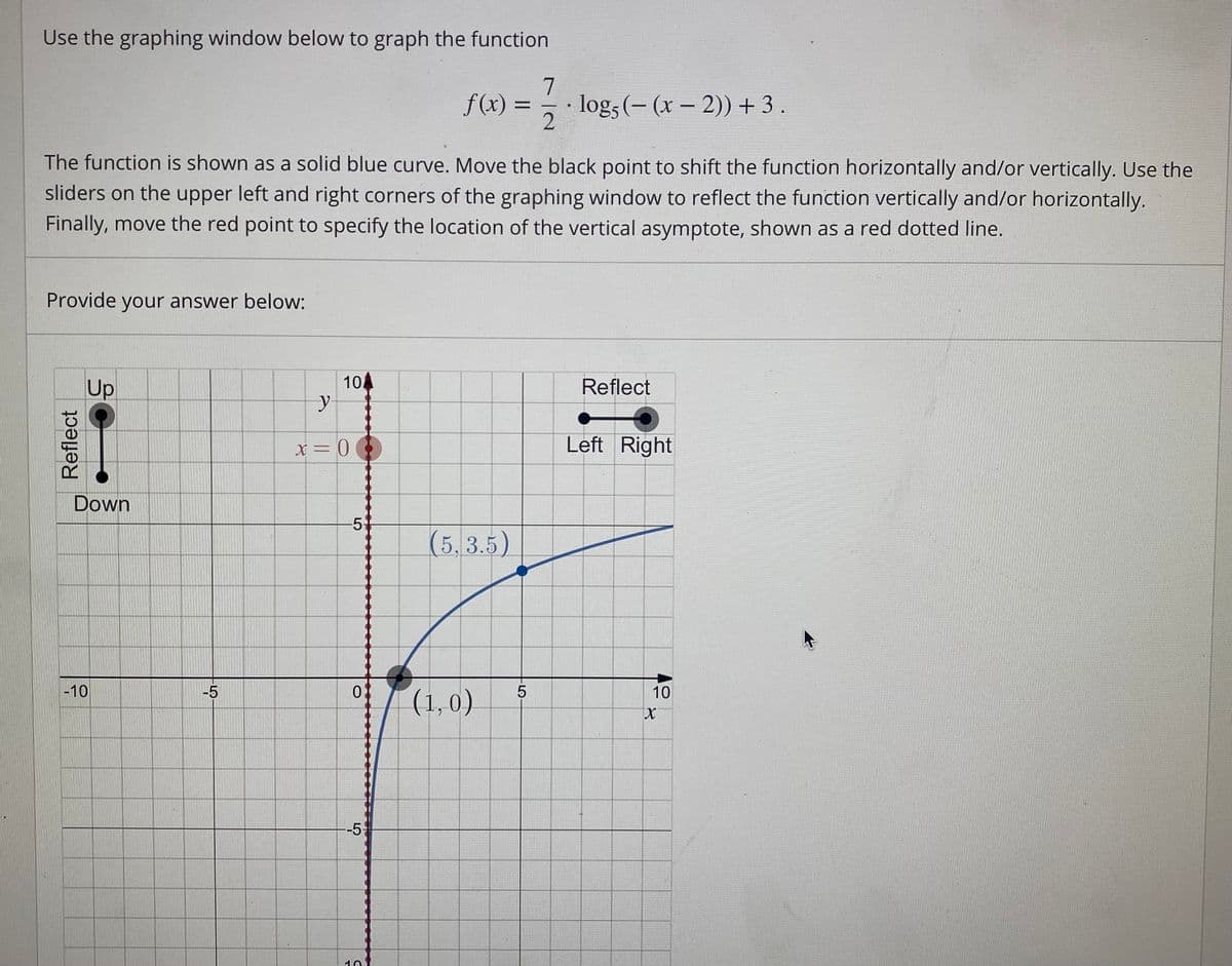 Use the graphing window below to graph the function
7
f(x) =
logs (- (x – 2)) + 3.
%3D
The function is shown as a solid blue curve. Move the black point to shift the function horizontally and/or vertically. Use the
sliders on the upper left and right corners of the graphing window to reflect the function vertically and/or horizontally.
Finally, move the red point to specify the location of the vertical asymptote, shown as a red dotted line.
Provide your answer below:
10
Up
Reflect
Left Right
Down
5-
(5, 3.5)
-10
-5
10
(1,0)
-51
10
Reflect
