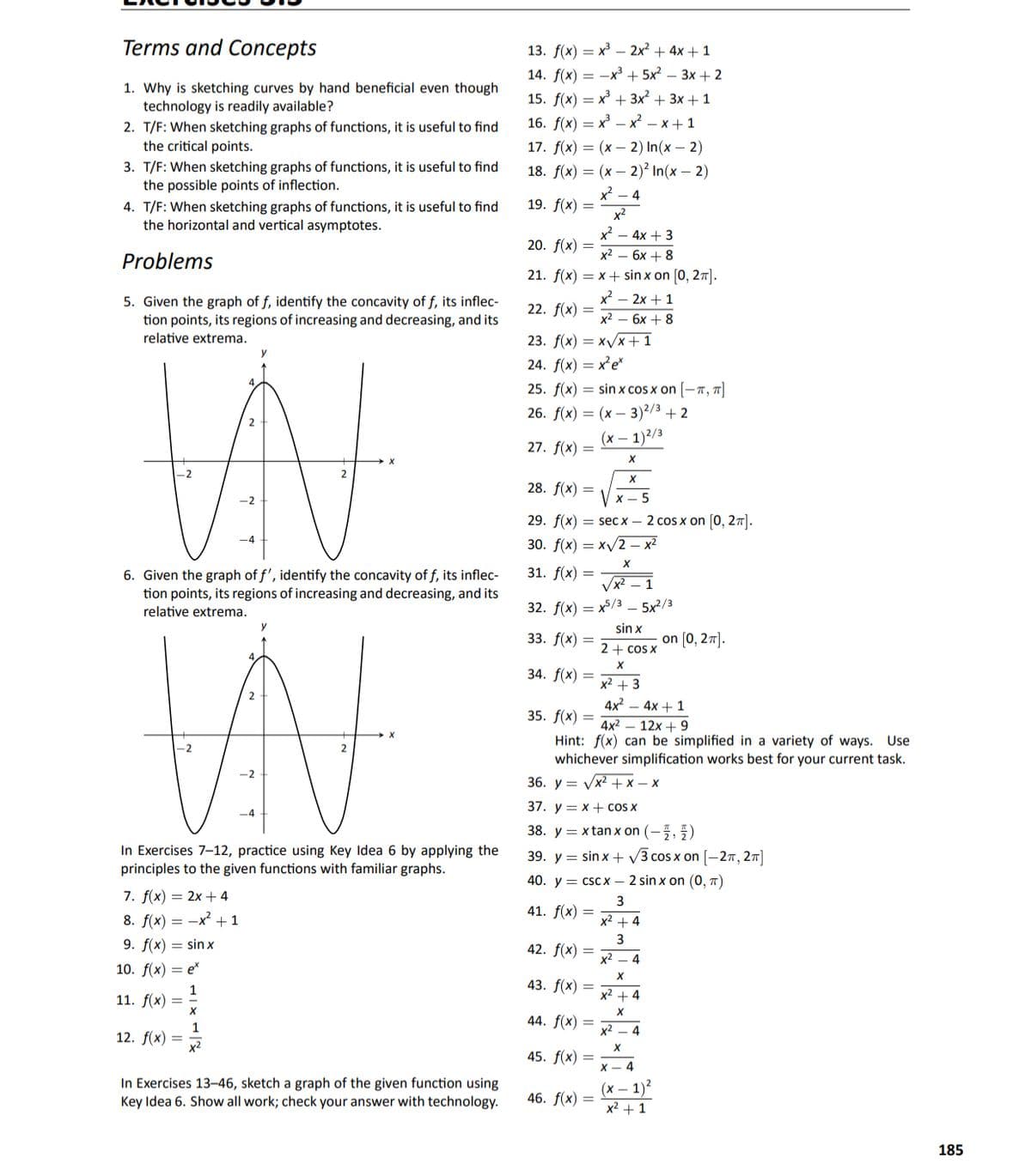 Terms and Concepts
13. f(x) = x – 2x² + 4x + 1
14. f(x) = -x³ + 5x² – 3x + 2
1. Why is sketching curves by hand beneficial even though
technology is readily available?
15. f(x) = x + 3x² + 3x + 1
16. f(x) — х — х? — х+1
2. T/F: When sketching graphs of functions, it is useful to find
the critical points.
17. f(x) — (х — 2) In(x — 2)
3. T/F: When sketching graphs of functions, it is useful to find
the possible points of inflection.
18. f(x) — (х — 2)? In(x — 2)
x - 4
19. f(x) =
4. T/F: When sketching graphs of functions, it is useful to find
the horizontal and vertical asymptotes.
x2
x – 4x + 3
20. f(x) =
Problems
х2 — 6х + 8
21. f(x) = x+ sin x on [0, 27].
x² – 2x + 1
5. Given the graph of f, identify the concavity of f, its inflec-
tion points, its regions of increasing and decreasing, and its
relative extrema.
22. f(x) =
x² – 6x + 8
23. f(x) = xV/x+1
y
24. f(x) — xе"
25. f(x) = sin x cos x on [-7, T]
26. f(х) 3D (х — 3)2/3 + 2
(х — 1)2/3
27. f(x) =
28. f(x) =
х— 5
29. f(x) = sec x – 2 cos x on [0, 27].
-4
30. f(x) — ху2— х2
31. f(x) =
6. Given the graph of f', identify the concavity of f, its inflec-
tion points, its regions of increasing and decreasing, and its
relative extrema.
Vx2 – 1
32. f(x) — х5/з — 5x2/3
sin x
33. f(x) =
on [0, 27].
2 + cos X
34. f(x) =
x2 + 3
2
4x2 – 4x + 1
35. f(x) =
4x2 — 12х + 9
Hint: f(x) can be simplified in a variety of ways. Use
whichever simplification works best for your current task.
-2
36. у — уx2+x— х
37. y = x+ cOS X
38. y = x tan x on (-5, 5)
In Exercises 7-12, practice using Key Idea 6 by applying the
principles to the given functions with familiar graphs.
39. y = sin x + V3 cos x on [-27, 27]
40. y = csc x – 2 sin x on (0, T)
7. f(x) = 2x + 4
8. f(x) = -x +1
41. f(x) =
x2 + 4
9. f(x) = sin x
3
42. f(x) =
x2 – 4
10. f(x) = e*
43. f(x) =
11. f(x)
x2 + 4
44. f(x) =
1
x2 – 4
12. f(x) =
x2
45. f(x) =
X - 4
In Exercises 13-46, sketch a graph of the given function using
Key Idea 6. Show all work; check your answer with technology.
(х— 1)2
46. f(x) =
x2 + 1
185
