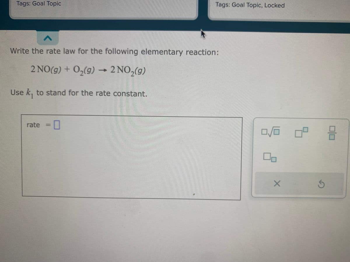 Tags: Goal Topic
Tags: Goal Topic, Locked
Write the rate law for the following elementary reaction:
2 NO(g) + O₂(g) → 2 NO₂(g)
Use k, to stand for the rate constant.
rate = 0
0/0
X
ㅁ
G
믐