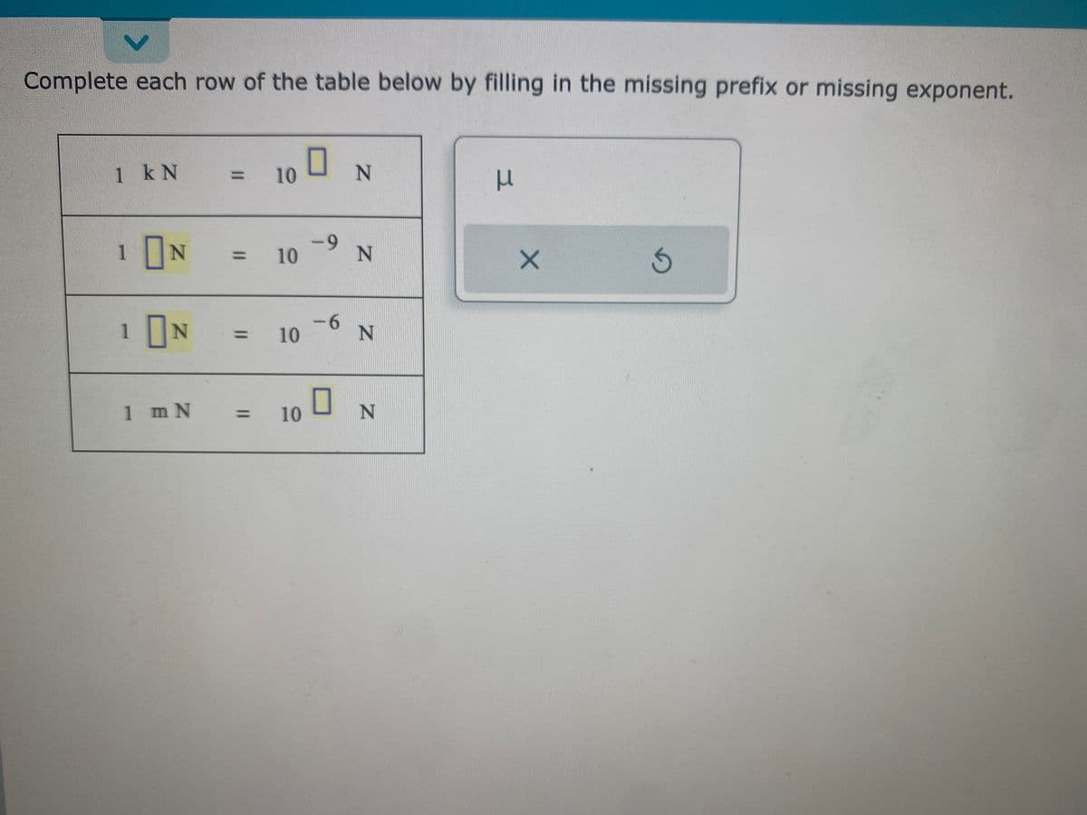 V
Complete each row of the table below by filling in the missing prefix or missing exponent.
1 kN
1
N
1 N
1 m N
= 10
= 10
10
= 10
0
-9
-6
0
N
N
N
N
3
X
G