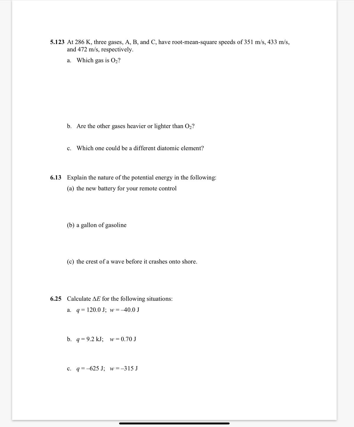 5.123 At 286 K, three gases, A, B, and C, have root-mean-square speeds of 351 m/s, 433 m/s,
and 472 m/s, respectively.
a. Which gas is O2?
b. Are the other gases heavier or lighter than O2?
c. Which one could be a different diatomic element?
6.13 Explain the nature of the potential energy in the following:
(a) the new battery for your remote control
(b) a gallon of gasoline
(c) the crest of a wave before it crashes onto shore.
6.25 Calculate AE for the following situations:
a. q = 120.0 J; w=
=-40.0 J
b. q = 9.2 kJ; w=0.70 J
c. q =-625 J; w=-315 J
