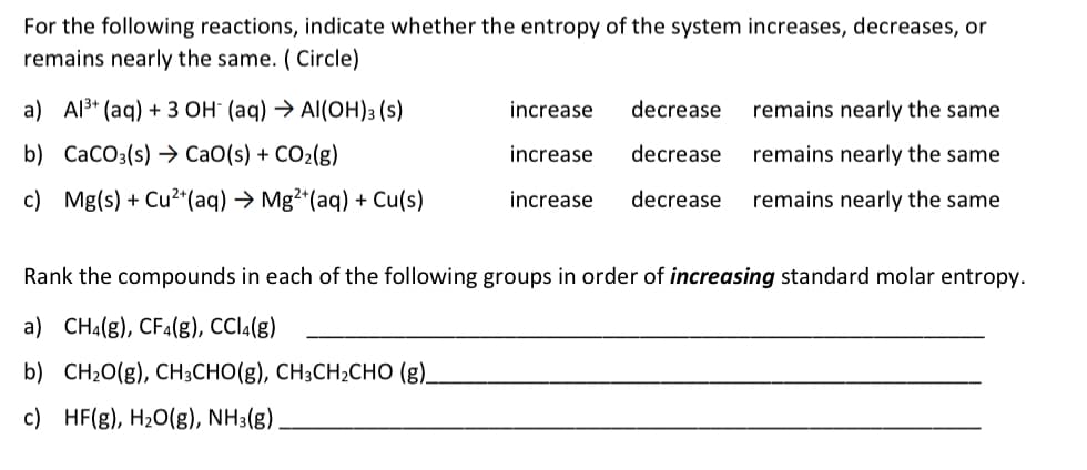 For the following reactions, indicate whether the entropy of the system increases, decreases, or
remains nearly the same. ( Circle)
a) Al3* (aq) + 3 OH" (aq) → Al(OH)3 (s)
increase
decrease
remains nearly the same
b) CaCO3(s) → CaO(s) + CO2(g)
increase
decrease
remains nearly the same
c) Mg(s) + Cu2+(aq) → Mg²*(aq) + Cu(s)
increase
decrease
remains nearly the same
Rank the compounds in each of the following groups in order of increasing standard molar entropy.
a) CHa(g), CF4(g), CCI1(g)
b) CH20(g), CH3CHO(g), CH3CH2CHO (g).
c) HF(g), H20(g), NH3(g).
