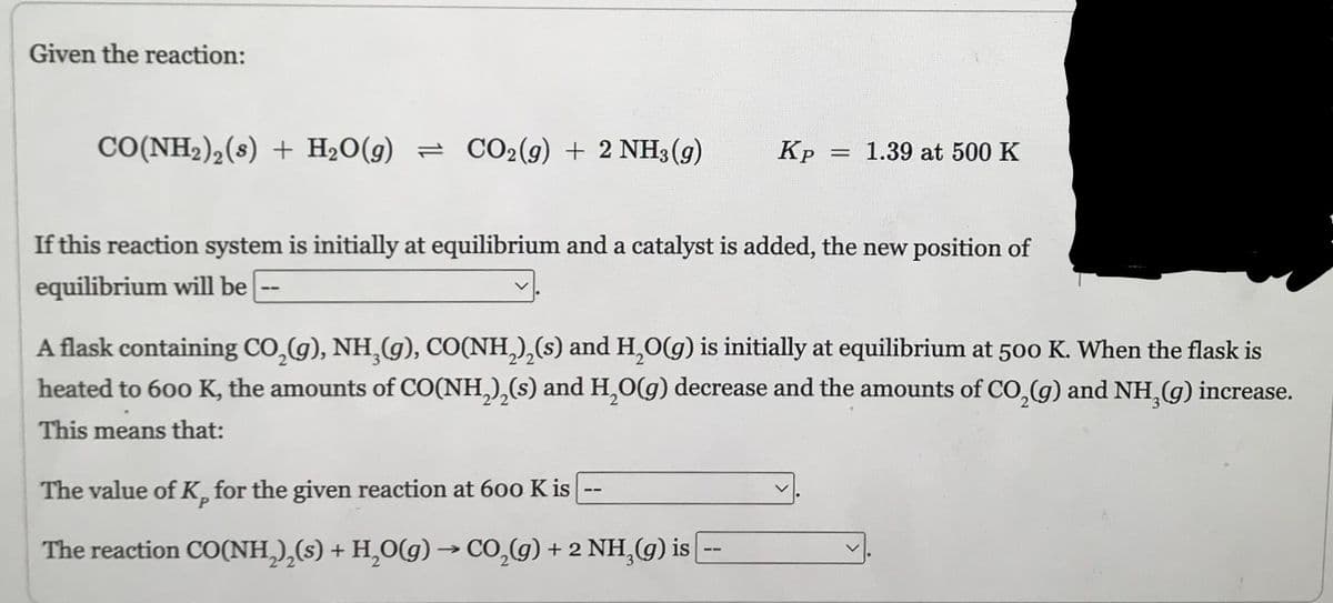 Given the reaction:
CO(NH2),(s) + H2O(g) = CO2(9) + 2NH3(g)
--
Kp
If this reaction system is initially at equilibrium and a catalyst is added, the new position of
equilibrium will be
= 1.39 at 500 K
The value of K, for the given reaction at 600 K is
The reaction CO(NH₂)₂(s) + H₂O(g) → CO₂(g) + 2 NH₂(g) is --
A flask containing CO₂(g), NH₂(g), CO(NH₂)₂(s) and H₂O(g) is initially at equilibrium at 500 K. When the flask is
heated to 600 K, the amounts of CO(NH₂)₂(s) and H₂O(g) decrease and the amounts of CO₂(g) and NH₂(g) increase.
This means that: