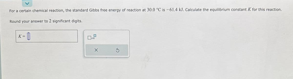 For a certain chemical reaction, the standard Gibbs free energy of reaction at 30.0 °C is -61.4 kJ. Calculate the equilibrium constant K for this reaction.
Round your answer to 2 significant digits.
K = 0
x10
S