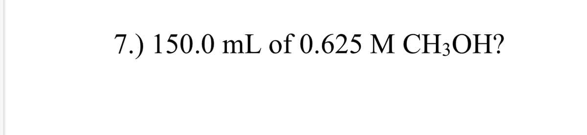 7.) 150.0 mL of 0.625 M CH3OH?
