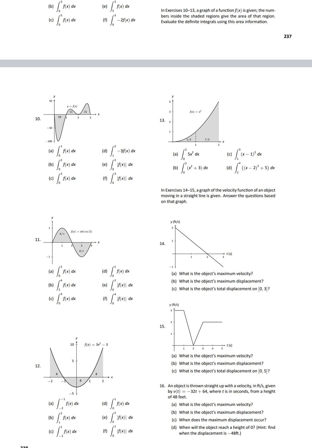 f(x) dx
f(x) dx
In Exercises 10–13, a graph of a function f(x) is given; the num-
bers inside the shaded regions give the area of that region.
Evaluate the definite integrals using this area information.
(c)
f(x) dx
(f)
-2f(x) dx
237
y
50
y = f(x)
11
21
3
f(x) = x²
59 1
2
3
10.
13.
- 50
1/3 !
7/3
- 100
(a)
f(x) dx
(d)
-3f(x) dx
(a) / sử dx
| (x – 1)° dx
(c)
f(x) dx
F(x)| dx
(4) [ (* - 2)° + 5) dn
(b)
(e)
(b)
(x + 3) dx
| (x – 2)' + 5) dx
(c)
f(x) dx
In Exercises 14-15, a graph of the velocity function of an object
moving in a straight line is given. Answer the questions based
on that graph.
y (ft/s)
1
2
f(x) = sin( Tx/2)
4/T
11.
1
14.
3
4/m
t (s)
3
-1
(a)
f(x) dx
f(x) •
(a) What is the object's maximum velocity?
(b) What is the object's maximum displacement?
(b)
f(x) dx
(e)
\F(x)[ dx
(c) What is the object's total displacement on (0, 3]?
(c)
f(x) dx
(f)
\F(x)| dx
y (ft/s)
15.
10
f(x) = 3x – 3
t (s)
3
5
(a) What is the object's maximum velocity?
5
(b) What is the object's maximum displacement?
12.
(c) What is the object's total displacement on [0, 5]?
4
4
4
1
16. An object is thrown straight up with a velocity, in ft/s, given
by v(t) = -32t + 64, where t is in seconds, from a height
-5
of 48 feet.
(a) fa) dk
f(x) dx
(a) What is the object's maximum velocity?
(b) What is the object's maximum displacement?
f(x) dx
(e)
| F)| dx
(c) When does the maximum displacement occur?
(d) When
when the displacement is -48ft.)
the object reach a height of 0? (Hint: find
(c)
f(x) dx
(f)
\F(x)| dx
229
