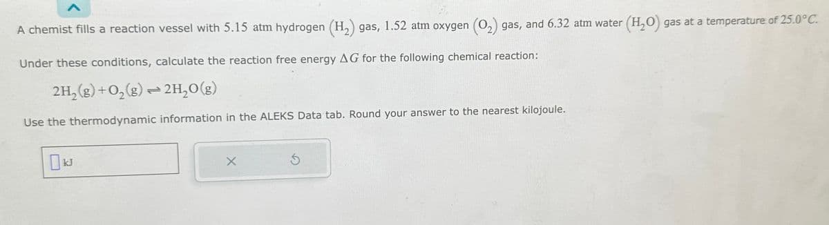 A chemist fills a reaction vessel with 5.15 atm hydrogen (H₂) gas, 1.52 atm oxygen (O₂) gas, and 6.32 atm water (H₂O) gas at a temperature of 25.0°C.
Under these conditions, calculate the reaction free energy AG for the following chemical reaction:
2H₂(g) + O₂(g) → 2H₂O(g)
2
Use the thermodynamic information in the ALEKS Data tab. Round your answer to the nearest kilojoule.
X
Ś