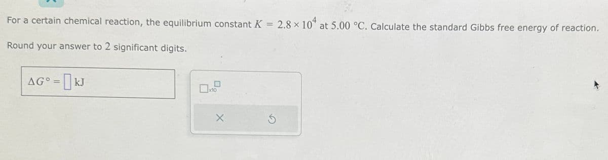 For a certain chemical reaction, the equilibrium constant K = 2.8 × 104 at 5.00 °C. Calculate the standard Gibbs free energy of reaction.
Round your answer to 2 significant digits.
AG° = kJ
x10
X
Ś