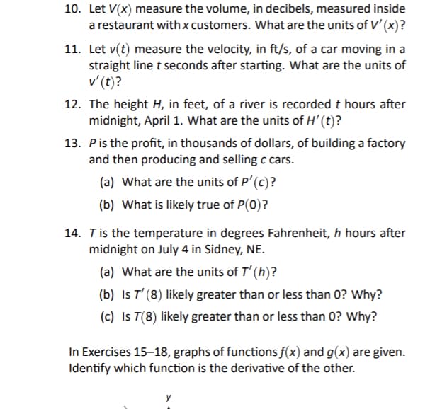 10. Let V(x) measure the volume, in decibels, measured inside
a restaurant with x customers. What are the units of V' (x)?
11. Let v(t) measure the velocity, in ft/s, of a car moving in a
straight line t seconds after starting. What are the units of
v'(t)?
12. The height H, in feet, of a river is recorded t hours after
midnight, April 1. What are the units of H' (t)?
13. Pis the profit, in thousands of dollars, of building a factory
and then producing and selling c cars.
(a) What are the units of P'(c)?
(b) What is likely true of P(0)?
14. Tis the temperature in degrees Fahrenheit, h hours after
midnight on July 4 in Sidney, NE.
(a) What are the units of T' (h)?
(b) Is T' (8) likely greater than or less than 0? Why?
(c) Is T(8) likely greater than or less than 0? Why?
In Exercises 15–18, graphs of functions f(x) and g(x) are given.
Identify which function is the derivative of the other.
