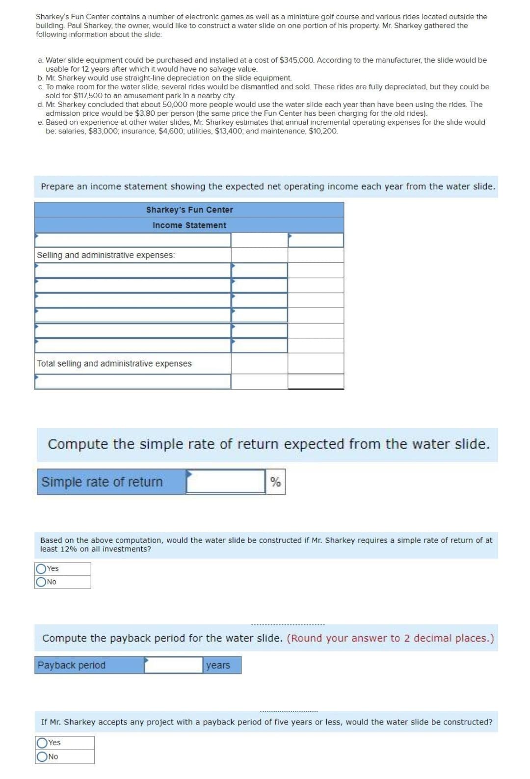 Sharkey's Fun Center contains a number of electronic games as well as a miniature golf course and various rides located outside the
building. Paul Sharkey, the owner, would like to construct
following information about the slide:
water slide on one portion of his property. Mr. Sharkey gathered the
a. Water slide equipment could be purchased and installed at a cost of $345,000. According to the manufacturer, the slide would be
usable for 12 years after which it would have no salvage value.
b. Mr. Sharkey would use straight-line depreciation on the slide equipment.
c. To make room for the water slide, several rides would be dismantled and sold. These rides are fully depreciated, but they could be
sold for $117,500 to an amusement park in a nearby city.
d. Mr. Sharkey concluded that about 50,000 more people would use the water slide each year than have been using the rides. The
admission price would be $3.80 per person (the same price the Fun Center has been charging for the old rides).
e. Based on experience at other water slides, Mr. Sharkey estimates that annual incremental operating expenses for the slide would
be: salaries, $83,000; insurance, $4,600; utilities, $13,400; and maintenance, $10,200.
Prepare an income statement showing the expected net operating income each year from the water slide.
Sharkey's Fun Center
Income Statement
Selling and administrative expenses:
Total selling and administrative expenses
Compute the simple rate of return expected from the water slide.
Simple rate of return
Based on the above computation, would the water slide be constructed if Mr. Sharkey requires a simple rate of return of at
least 12% on all investments?
OYes
ONO
Compute the payback period for the water slide. (Round your answer to 2 decimal places.)
Payback period
years
If Mr. Sharkey accepts any project with a payback period of five years or less, would the water slide be constructed?
Yes
ONo
