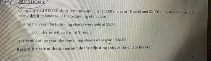 ØUESTION 3
Company had $15,000 short term investments (15,000 shares at 1$ each) and $2,000 allowance to adjust STI
to mv debit balance as of the beginning of the year.
During the year, the following shares were sold at $5,000.
3,000 shares with a cost of $1 each.
At the end of the year, the remaining shares were worth $16,500,
Record the sale of the shares and do the adjusting entry at the end of the year.
