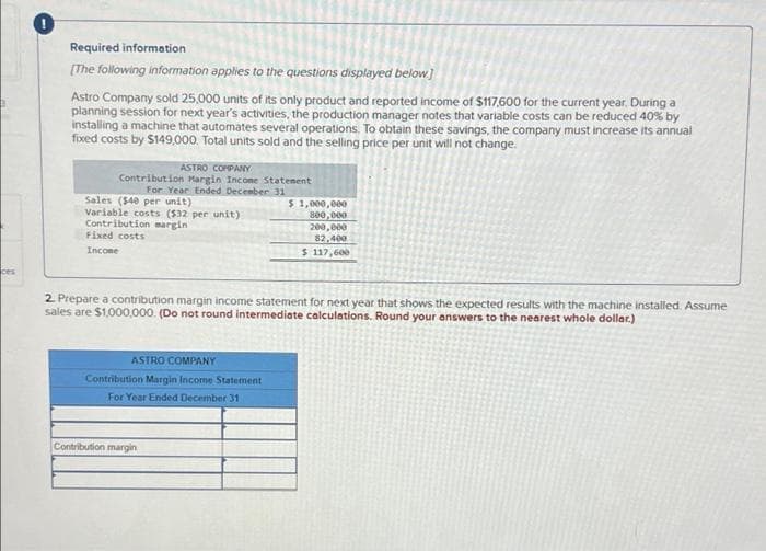 Required information
(The following information applies to the questions displayed below]
Astro Company sold 25,000 units of its only product and reported income of $117,600 for the current year. During a
planning session for next year's activities, the production manager notes that variable costs can be reduced 40% by
installing a machine that automates several operations. To obtain these savings, the company must increase its annual
fixed costs by $149,000. Total units sold and the selling price per unit will not change.
ASTRO COMPANY
Contribution Margin Incone Statenent
For Year Ended December 31
Sales ($40 per unit)
$ 1,000,000
800,000
Variable costs ($32 per unit)
Contribution margin
Fixed costs
200,000
82,400
Incone
$ 117,600
ces
2 Prepare a contribution margin income statement for next year that shows the expected results with the machine installed. Assume
sales are $1,000,000. (Do not round intermediate calculations. Round your answers to the nearest whole dollar.)
ASTRO COMPANY
Contribution Margin Income Statement
For Year Ended December 31
Contribution margin
