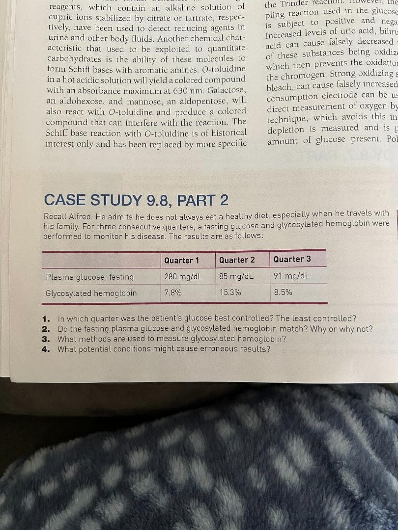 reagents, which contain an alkaline solution of
cupric ions stabilized by citrate or tartrate, respec-
tively, have been used to detect reducing agents in
urine and other body fluids. Another chemical char-
acteristic that used to be exploited to quantitate
carbohydrates is the ability of these molecules to
form Schiff bases with aromatic amines. O-toluidine
in a hot acidic solution will yield a colored compound
with an absorbance maximum at 630 nm. Galactose,
an aldohexose, and mannose, an aldopentose, will
also react with O-toluidine and produce a colored
compound that can interfere with the reaction. The
Schiff base reaction with O-toluidine is of historical
interest only and has been replaced by more specific
CASE STUDY 9.8, PART 2
Recall Alfred. He admits he does not always eat a healthy diet, especially when he travels with
utive quarters, a fa ing glucose and glycosylated hemoglobin were
performed to monitor his disease. The results are as follows:
his
For three
Plasma glucose, fasting
Glycosylated hemoglobin
Quarter 1
280 mg/dL
7.8%
the Trinder reac
the
pling reaction used in the glucose
is subject to positive and nega
Increased levels of uric acid, biliru
acid can cause falsely decreased
of these substances being oxidize
which then prevents the oxidation
the chromogen. Strong oxidizing s
bleach, can cause falsely increased.
consumption electrode can be us
direct measurement of oxygen by
technique, which avoids this in
depletion is measured and is
amount of glucose present. Pol
Quarter 2
85 mg/dL
15.3%
Quarter 3
91 mg/dL
8.5%
1.
In which quarter was the patient's glucose best controlled? The least controlled?
2. Do the fasting plasma glucose and glycosylated hemoglobin match? Why or why not?
3. What methods are used to measure glycosylated hemoglobin?
4. What potential conditions might cause erroneous results?