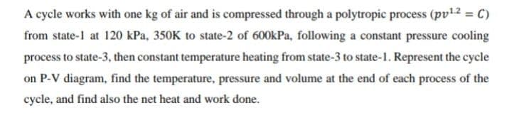 A cycle works with one kg of air and is compressed through a polytropic process (pv12 = C)
from state-1 at 120 kPa, 350K to state-2 of 600kPa, following a constant pressure cooling
process to state-3, then constant temperature heating from state-3 to state-1. Represent the cycle
on P-V diagram, find the temperature, pressure and volume at the end of each process of the
cycle, and find also the net heat and work done.
