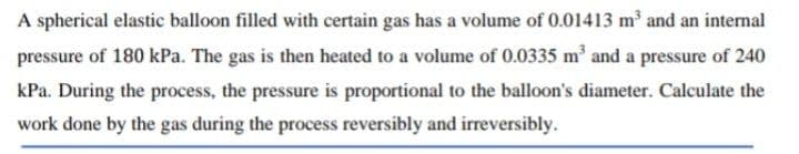 A spherical elastic balloon filled with certain gas has a volume of 0.01413 m and an internal
pressure of 180 kPa. The gas is then heated to a volume of 0.0335 m and a pressure of 240
kPa. During the process, the pressure is proportional to the balloon's diameter. Calculate the
work done by the gas during the process reversibly and irreversibly.
