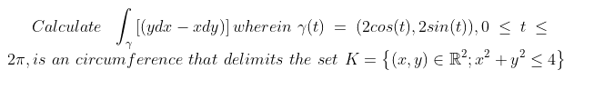 Calculate
[(ydx – xdy)] wherein y(t) =
(2cos(t), 2sin(t)),0 < t <
-
27, is an circumference that delimits the set K = {(x, y) € R²; a² +y? < 4}
