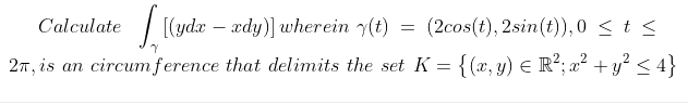 C'alculate
| (ydæ – xdy)] wherein y(t)
(2cos(t), 2sin(t)), 0 < t <
27, is an circumference that delimits the set K = {(x, y) E R²; a² + y? < 4}
