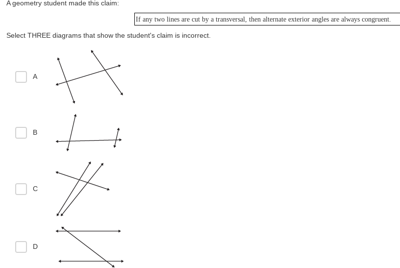 A geometry student made this claim:
If any two lines are cut by a transversal, then alternate exterior angles are always congruent.
Select THREE diagrams that show the student's claim is incorrect.
A
B
D.
