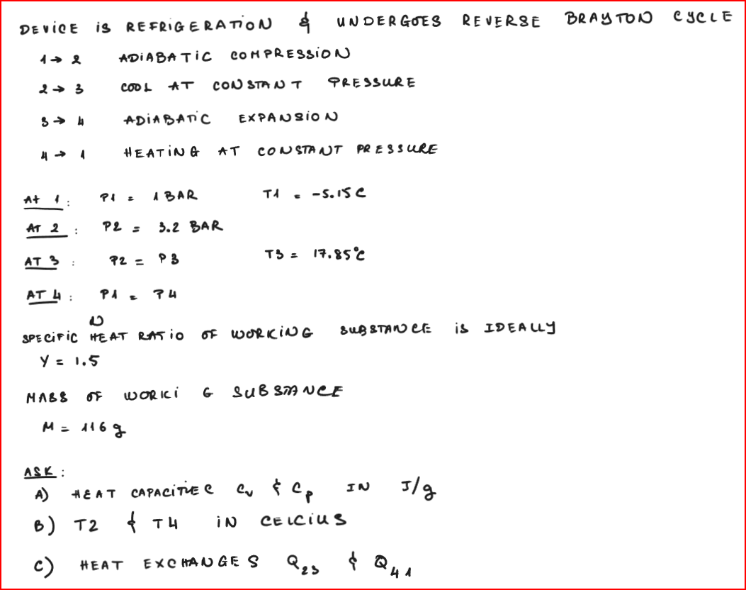 DEVICE is REFRIGERATION &
12
23
3 4
4 → 1
At 1.
AT 2:
AT 3
AT 4
:
:
ADIABATIC COMPRESSION
COOL AT CONSTANT PRESSURE
P1 =
ADIABATIC EXPANSION
HEATING AT CONSTANT PRESSURE
P2 =
P1 =
A BAR
P2 P3
3.2 BAR
ASK:
A)
B) T2
c) HEAT
74
T1
HEAT CAPACITIE C
4 тн
E
SPECIFIC HEAT RATIO OF WORKING
Y = 1.5
T3 =
EXCHANGE S
UNDERGOES REVERSE BRAYTON CYCLE
-5.15e
MABS OF WORKI G SUBSTANCE
M = 116g
17.85°C
SUBSTANCE
cu & Cp
iN CELCIUS
Q23
IN
s/g
& Q41
is
IDEA