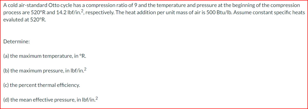 A cold air-standard Otto cycle has a compression ratio of 9 and the temperature and pressure at the beginning of the compression
process are 520°R and 14.2 lbf/in.², respectively. The heat addition per unit mass of air is 500 Btu/lb. Assume constant specific heats
evaluted at 520°R.
Determine:
(a) the maximum temperature, in °R.
(b) the maximum pressure, in lbf/in.²
(c) the percent thermal efficiency.
(d) the mean effective pressure, in lbf/in.²