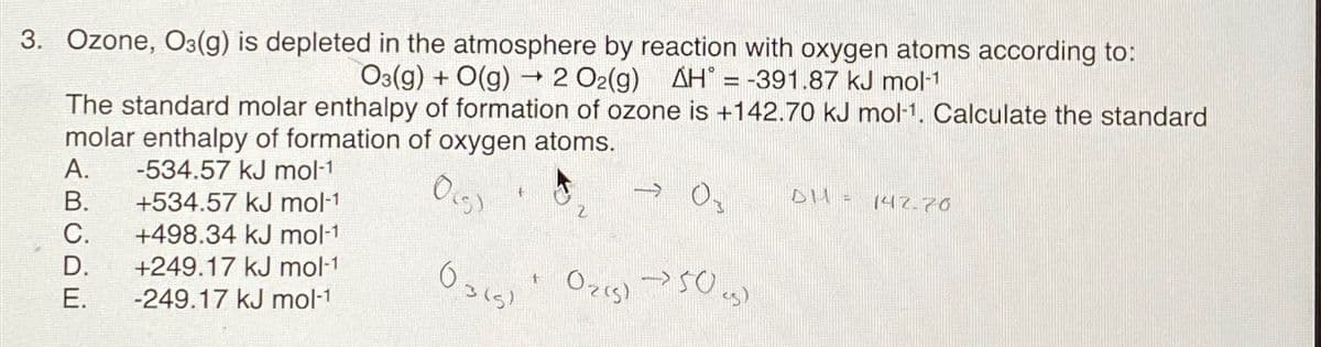 3. Ozone, O3(g) is depleted in the atmosphere by reaction with oxygen atoms according to:
O3(g) + O(g) → 2 O2(g) AH = -391.87 kJ mol-1
-
The standard molar enthalpy of formation of ozone is +142.70 kJ mol-1. Calculate the standard
molar enthalpy of formation of oxygen atoms.
A. -534.57 kJ mol-1
0(5)
B.
+534.57 kJ mol-1
C.
+498.34 kJ mol-1
D.
+249.17 kJ mol-1
E.
-249.17 kJ mol-1
0365)
t
(Ozis)
>>50 <s>
DH1 =
142.70