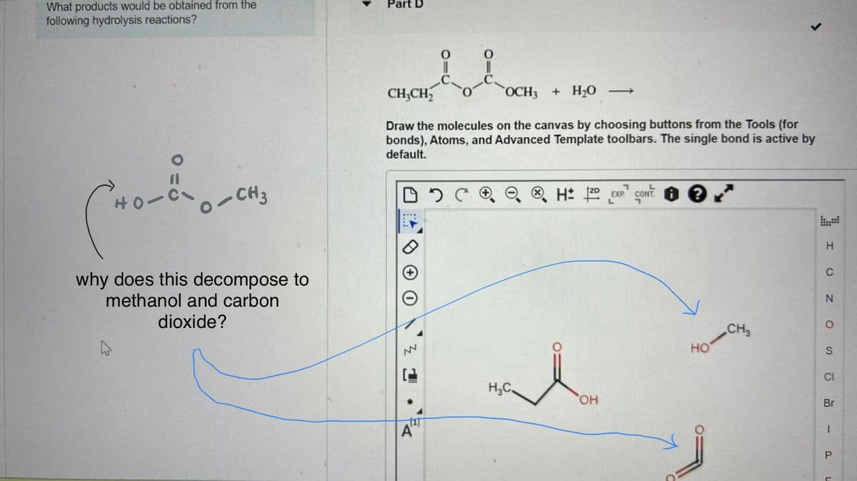 What products would be obtained from the
following hydrolysis reactions?
Cortionen
-CH3
why does this decompose to
methanol and carbon
dioxide?
Part D
CH₂CH₂
OCH3 + H₂O ->
Draw the molecules on the canvas by choosing buttons from the Tools (for
bonds), Atoms, and Advanced Template toolbars. The single bond is active by
default.
DOC
NN
1
TIT
A"
H₂C
L
H: 2D EXP. CONT
OH
HO
CH3
H
C
N
O
S
CI
Br
I
P