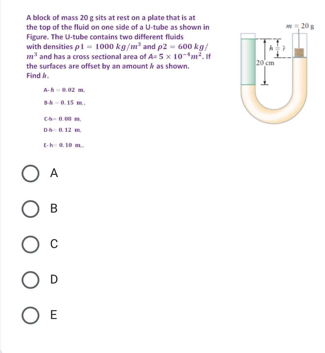 A block of mass 20 g sits at rest on a plate that is at
the top of the fluid on one side of a U-tube as shown in
Figure. The U-tube contains two different fluids
with densities p1 = 1000 kg/m³ and p2 = 600 kg/
m³ and has a cross sectional area of A= 5 × 10-4m². If
m = 20 g
20 cm
the surfaces are offset by an amount h as shown.
Find h.
A-h = 0.02 m,
B-h = 0.15 m,,
C-h= 0. 08 m,
D-h= 0. 12 m,
E-h= 0. 10 m,
A
В
C
O D
O E
