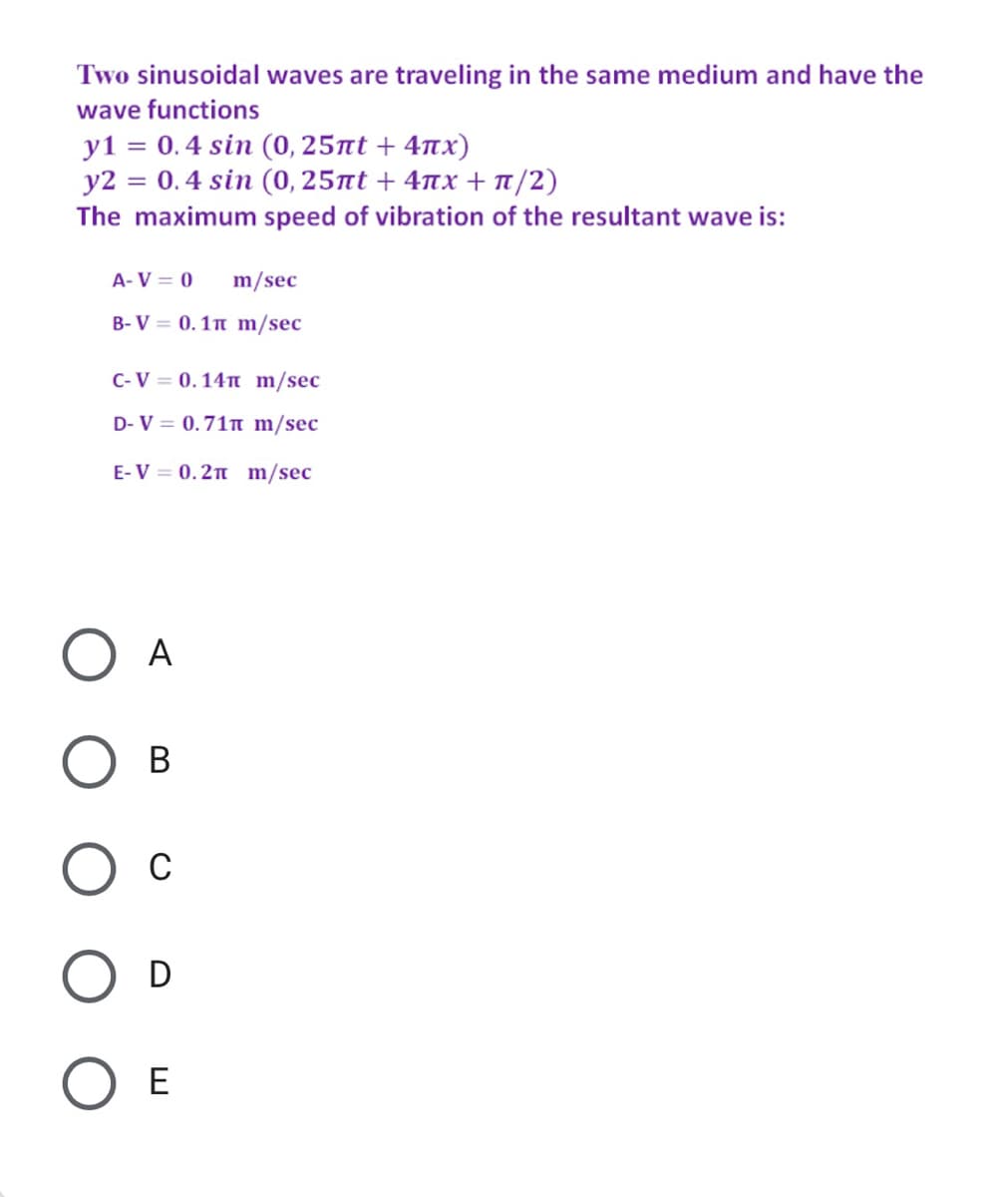 Two sinusoidal waves are traveling in the same medium and have the
wave functions
y1 = 0.4 sin (0, 25nt + 4nx)
y2 = 0.4 sin (0, 25nt + 4nx + T/2)
The maximum speed of vibration of the resultant wave is:
A- V = 0
m/sec
B- V = 0.1n m/sec
C-V = 0.14n m/sec
D- V = 0.71n m/sec
E-V = 0.2n m/sec
O A
В
C
O D
O E
