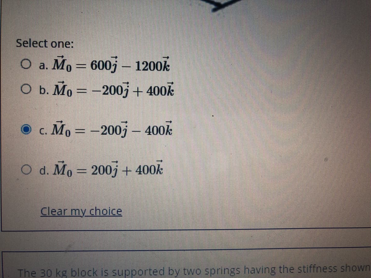 Select one:
O a. Mo = 600j – 1200k
O b. Mo = -200j+ 400k
• c. Mo = –2005 – 400k
O d. Mo = 200j+ 400k
Clear my choice
The 30 kg block is supported by two springs having the stiffness shown
