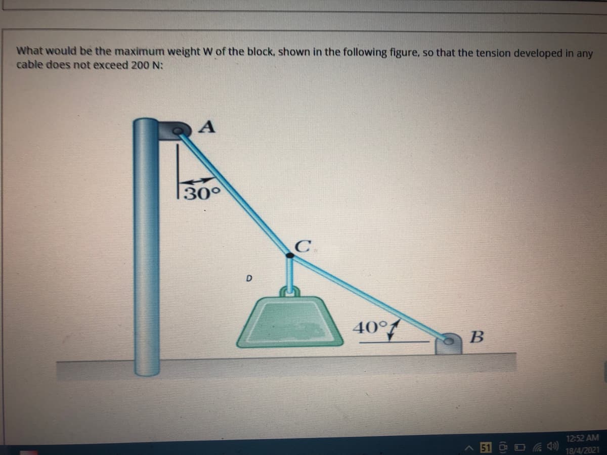 What would be the maximum weight W of the block, shown in the following figure, so that the tension developed in any
cable does not exceed 200 N:
30°
C
40°
B
12:52 AM
18/4/2021
