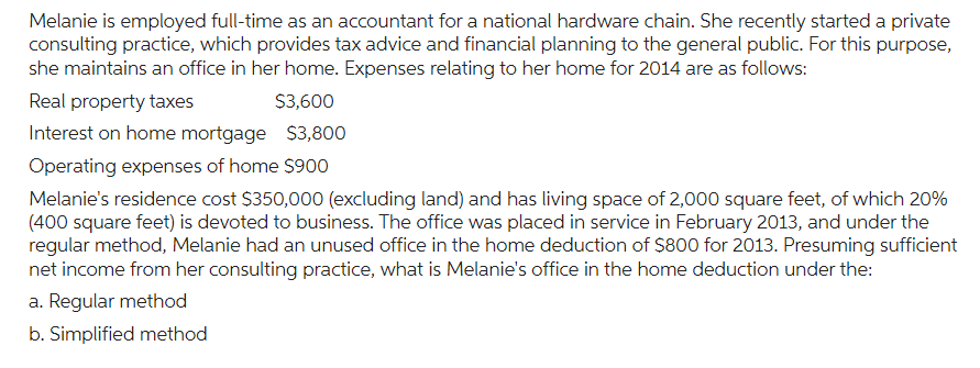 Melanie is employed full-time as an accountant for a national hardware chain. She recently started a private
consulting practice, which provides tax advice and financial planning to the general public. For this purpose,
she maintains an office in her home. Expenses relating to her home for 2014 are as follows:
Real property taxes
$3,600
Interest on home mortgage $3,800
Operating expenses of home $900
Melanie's residence cost $350,000 (excluding land) and has living space of 2,000 square feet, of which 20%
(400 square feet) is devoted to business. The office was placed in service in February 2013, and under the
regular method, Melanie had an unused office in the home deduction of $800 for 2013. Presuming sufficient
net income from her consulting practice, what is Melanie's office in the home deduction under the:
a. Regular method
b. Simplified method