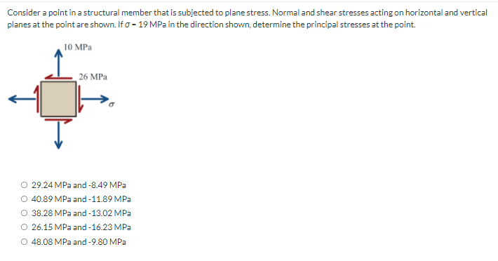 Consider a point in a structural member that is subjected to plane stress. Normal and shear stresses acting on horizontal and vertical
planes at the point are shown. If o - 19 MPa in the direction shown, determine the principal stresses at the point.
10 MPa
26 MPa
O 29.24 MPa and -8.49 MPa
O 40.89 MPa and -11.89 MPa
O 38.28 MPa and -13.02 MPa
O 26.15 MPa and -16.23 MPa
O 48.08 MPa and -9.80 MPa
