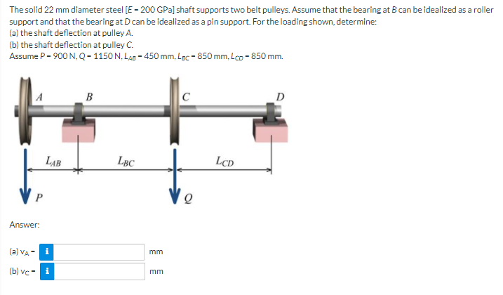 The solid 22 mm diameter steel [E - 200 GPa] shaft supports two belt pulleys. Assume that the bearing at B can be idealized as a roller
support and that the bearing at D can be idealized as a pin support. For the loading shown, determine:
(a) the shaft deflection at pulley A.
(b) the shaft deflection at pulley C.
Assume P- 900 N, Q- 1150 N, LAB - 450 mm, Lec - 850 mm, Lco - 850 mm.
A
B
C
D
LAB
LBC
LCD
Answer:
(a) Va - i
mm
(b) vc -
i
mm
