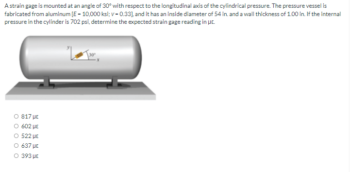 A strain gage is mounted at an angle of 30° with respect to the longitudinal axis of the cylindrical pressure. The pressure vessel is
fabricated from aluminum [E - 10,000 ksi; v - 0.33], and it has an inside diameter of 54 in. and a wall thickness of 1.00 in. If the internal
pressure in the cylinder is 702 psi, determine the expected strain gage reading in ue.
O 817 uE
O 602 µE
O 522 µE
O 637 µE
O 393 uE
