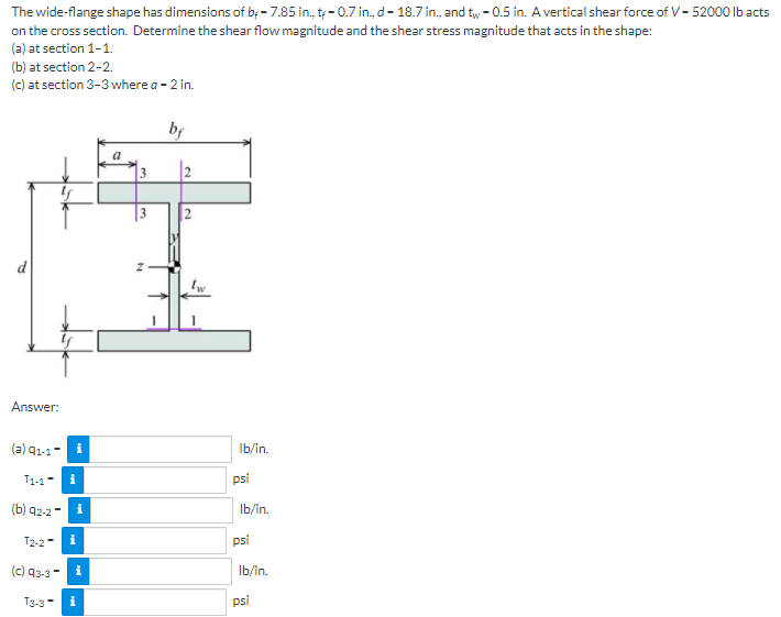 The wide-flange shape has dimensions of b; - 7.85 in, t; - 0.7 in., d- 18.7 in., and tw - 0.5 in. A vertical shear force of V- 52000 Ib acts
on the cross section. Determine the shear flow magnitude and the shear stress magnitude that acts in the shape:
(a) at section 1-1.
(b) at section 2-2.
(c) at section 3-3 where a - 2 in.
by
|2
2
Answer:
(a) 91-1- i
Ib/in.
T1-1-
i
psi
(b) q2-2
i
Ib/in.
T2-2-
i
psi
(c) 93-3
Ib/in.
T3-3-
psi
