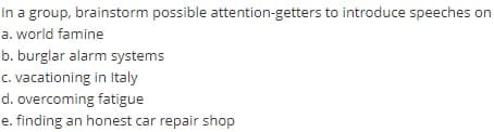 In a group, brainstorm possible attention-getters to introduce speeches on
a. world famine
b. burglar alarm systems
c. vacationing in Italy
d. overcoming fatigue
e. finding an honest car repair shop
