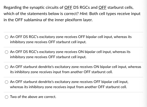 Regarding the synaptic circuits of OFF DS RGCS and OFF starburst cells,
which of the statements below is correct? Hint: Both cell types receive input
in the OFF sublamina of the inner plexiform layer.
An OFF DS RGC's excitatory zone receives OFF bipolar cell input, whereas its
inhibitory zone receives OFF starburst cell input.
An OFF DS RGC's excitatory zone receives ON bipolar cell input, whereas its
inhibitory zone receives OFF starburst cell input.
An OFF starburst dendrite's excitatory zone receives ON bipolar cell input, whereas
its inhibitory zone receives input from another OFF starburst cell.
An OFF starburst dendrite's excitatory zone receives OFF bipolar cell input,
whereas its inhibitory zone receives input from another OFF starburst cell.
Two of the above are correct.
