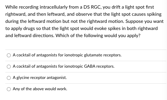 While recording intracellularly from a DS RGC, you drift a light spot first
rightward, and then leftward, and observe that the light spot causes spiking
during the leftward motion but not the rightward motion. Suppose you want
to apply drugs so that the light spot would evoke spikes in both rightward
and leftward directions. Which of the following would you apply?
A cocktail of antagonists for ionotropic glutamate receptors.
A cocktail of antagonists for ionotropic GABA receptors.
A glycine receptor antagonist.
O Any of the above would work.
