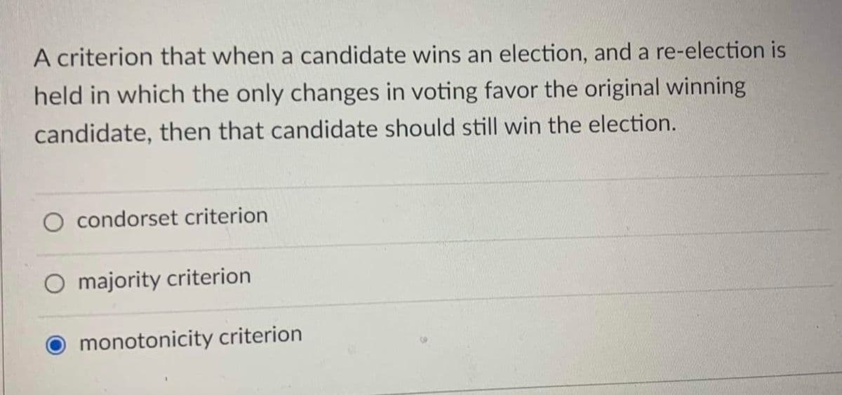 A criterion that when a candidate wins an election, and a re-election is
held in which the only changes in voting favor the original winning
candidate, then that candidate should still win the election.
O condorset criterion
O majority criterion
O monotonicity criterion
