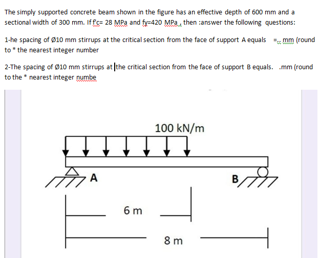 The simply supported concrete beam shown in the figure has an effective depth of 600 mm and a
sectional width of 300 mm. If fc= 28 MPa and fy=420 MPae then :answer the following questions:
1-he spacing of Ø10 mm stirrups at the critical section from the face of support A equals =, mm (round
to * the nearest integer number
2-The spacing of Ø10 mm stirrups at the critical section from the face of support B equals. .mm (round
to the * nearest integer numbe
100 kN/m
A
B
6 m
8 m
