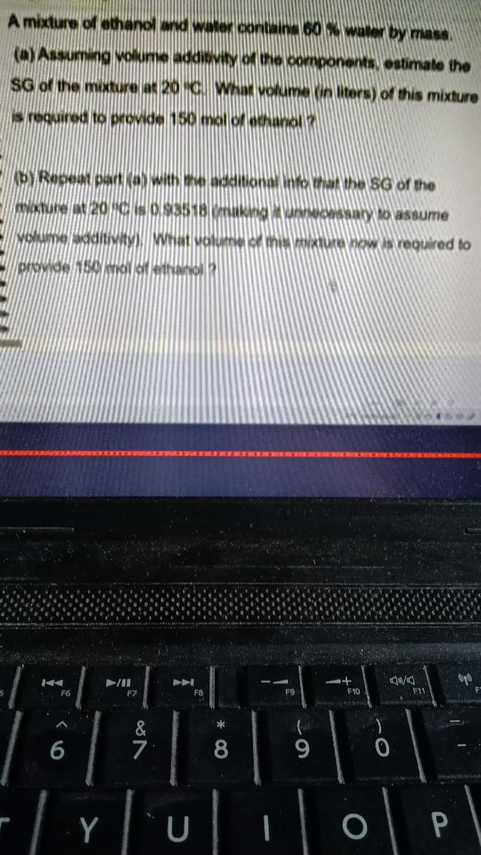 A mixture of ethanol and water contans 60% waler by mass.
(a) Assuming volume additivity of the components, estimate the
SG of the mixture at 20 C. What volume (in lters) of this mixture
s required to provide 150 mol of ethanol?
bYRepeat part (a) with the additional info that the SG of the
okture at 20CSO93518 making itunnMORSsary to assume
volume additivity) What volume ce this mxture now is required to
provide 150 mol of ethanol?
F6
F7
F8
F9
F10
F11
&
7
6
8
9
Y
