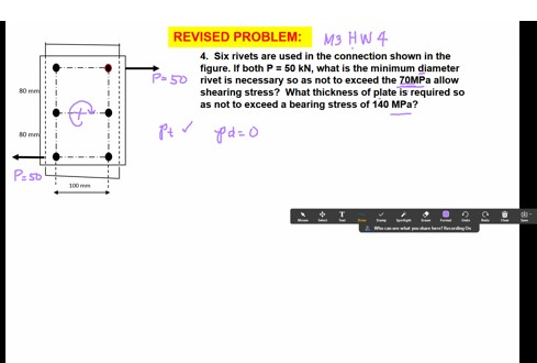 M3 HW 4
4. Six rivets are used in the connection shown in the
REVISED PROBLEM:
figure. If both P= 50 kN, what is the minimum diameter
P- 50 rivet is necessary so as not to exceed the 70MPA allow
shearing stress? What thickness of plate is required so
as not to exceed a bearing stress of 140 MPa?
80 mm
80 mm
Pe so
100 mm
