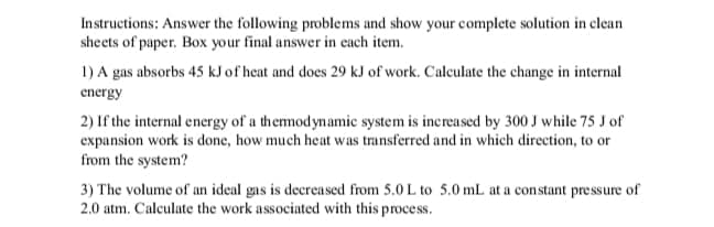 Instructions: Answer the following problems and show your complete solution in clean
sheets of paper. Box your final answer in each item.
1) A gas absorbs 45 kJ of heat and does 29 kJ of work. Calculate the change in internal
energy
2) If the internal energy of a themodynamic system is increased by 300 J while 75 J of
expansion work is done, how much heat was transferred and in which direction, to or
from the system?
3) The volume of an ideal gas is decreased from 5.0 L to 5.0 mL at a constant pre ssure of
2.0 atm. Calculate the work associated with this process.
